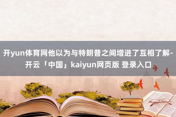 开yun体育网他以为与特朗普之间增进了互相了解-开云「中国」kaiyun网页版 登录入口