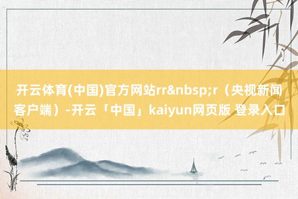开云体育(中国)官方网站rr&nbsp;r（央视新闻客户端）-开云「中国」kaiyun网页版 登录入口