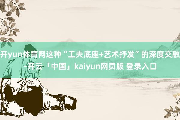开yun体育网这种“工夫底座+艺术抒发”的深度交融-开云「中国」kaiyun网页版 登录入口