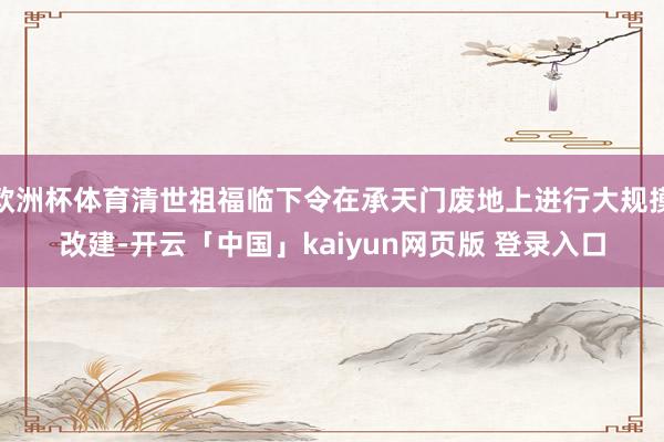 欧洲杯体育清世祖福临下令在承天门废地上进行大规摸改建-开云「中国」kaiyun网页版 登录入口