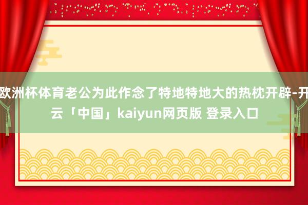 欧洲杯体育老公为此作念了特地特地大的热枕开辟-开云「中国」kaiyun网页版 登录入口