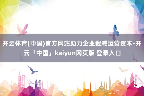 开云体育(中国)官方网站助力企业裁减运营资本-开云「中国」kaiyun网页版 登录入口