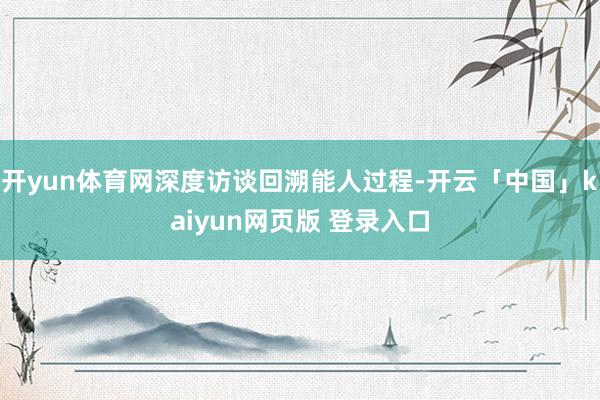 开yun体育网深度访谈回溯能人过程-开云「中国」kaiyun网页版 登录入口