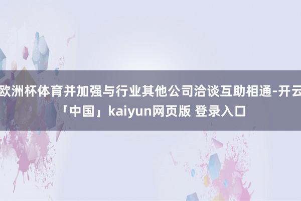 欧洲杯体育并加强与行业其他公司洽谈互助相通-开云「中国」kaiyun网页版 登录入口