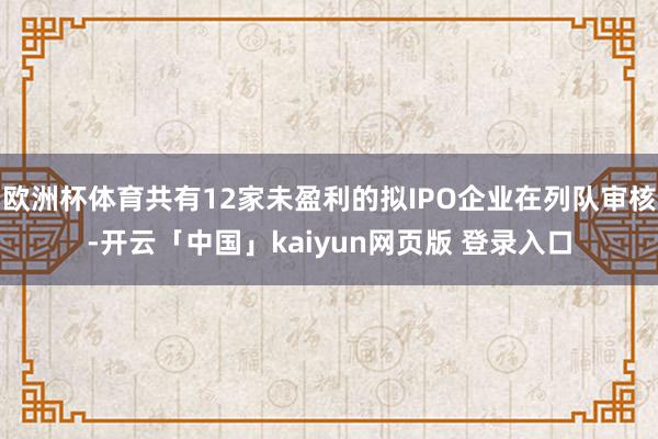 欧洲杯体育共有12家未盈利的拟IPO企业在列队审核-开云「中国」kaiyun网页版 登录入口