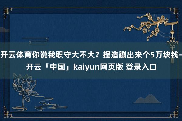 开云体育你说我职守大不大？捏造蹦出来个5万块钱-开云「中国」kaiyun网页版 登录入口