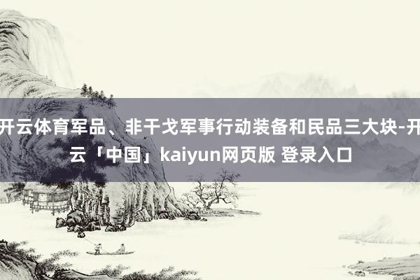 开云体育军品、非干戈军事行动装备和民品三大块-开云「中国」kaiyun网页版 登录入口