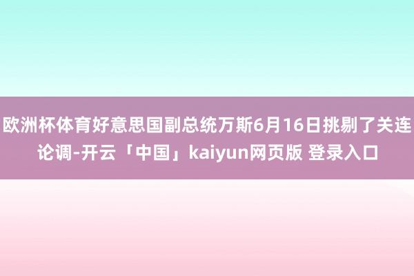 欧洲杯体育好意思国副总统万斯6月16日挑剔了关连论调-开云「中国」kaiyun网页版 登录入口