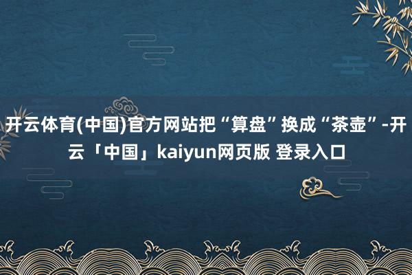 开云体育(中国)官方网站把“算盘”换成“茶壶”-开云「中国」kaiyun网页版 登录入口