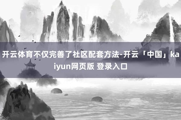 开云体育不仅完善了社区配套方法-开云「中国」kaiyun网页版 登录入口