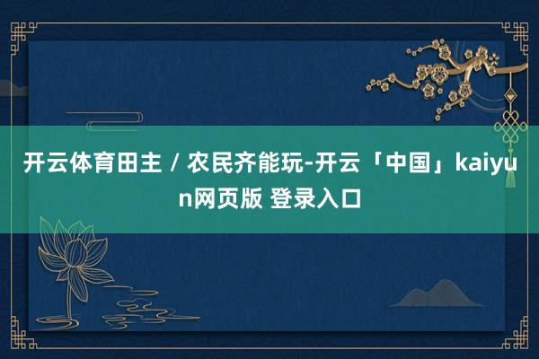 开云体育田主 / 农民齐能玩-开云「中国」kaiyun网页版 登录入口