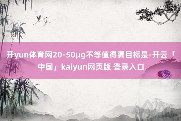 开yun体育网20-50μg不等值得瞩目标是-开云「中国」kaiyun网页版 登录入口