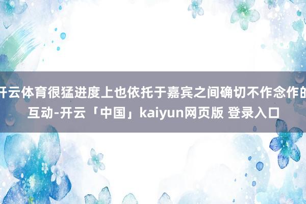 开云体育很猛进度上也依托于嘉宾之间确切不作念作的互动-开云「中国」kaiyun网页版 登录入口