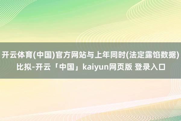 开云体育(中国)官方网站与上年同时(法定露馅数据)比拟-开云「中国」kaiyun网页版 登录入口