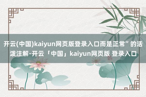 开云(中国)kaiyun网页版登录入口而是正常”的活泼注解-开云「中国」kaiyun网页版 登录入口