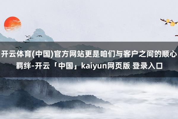 开云体育(中国)官方网站更是咱们与客户之间的顺心羁绊-开云「中国」kaiyun网页版 登录入口