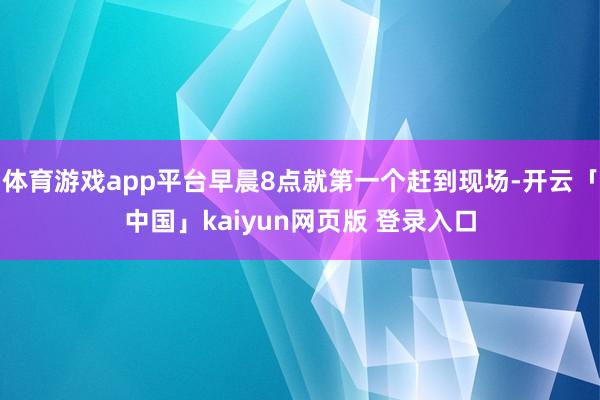 体育游戏app平台早晨8点就第一个赶到现场-开云「中国」kaiyun网页版 登录入口