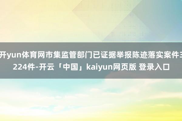 开yun体育网市集监管部门已证据举报陈迹落实案件3224件-开云「中国」kaiyun网页版 登录入口