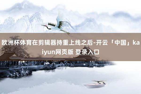 欧洲杯体育在剪辑器持重上线之后-开云「中国」kaiyun网页版 登录入口