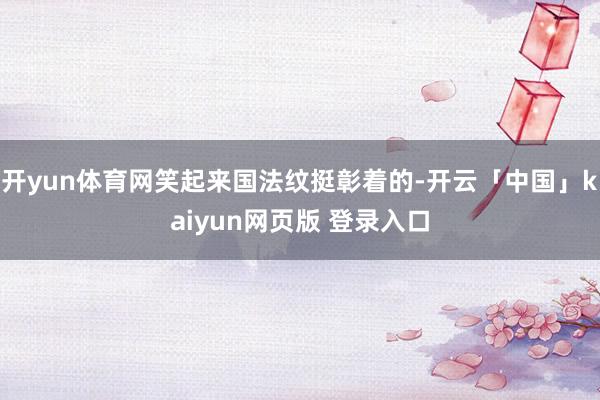 开yun体育网笑起来国法纹挺彰着的-开云「中国」kaiyun网页版 登录入口
