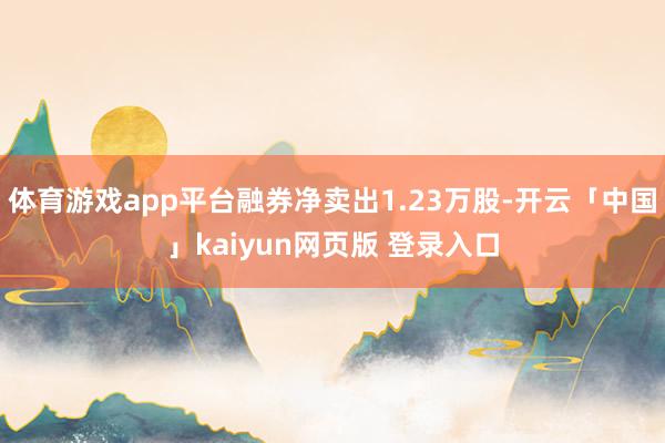 体育游戏app平台融券净卖出1.23万股-开云「中国」kaiyun网页版 登录入口