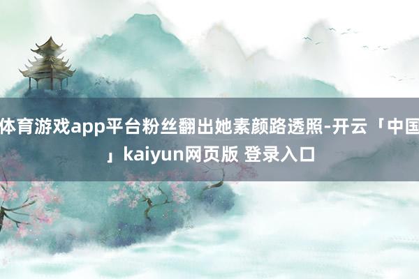 体育游戏app平台粉丝翻出她素颜路透照-开云「中国」kaiyun网页版 登录入口