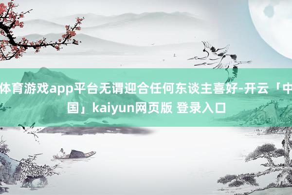 体育游戏app平台无谓迎合任何东谈主喜好-开云「中国」kaiyun网页版 登录入口