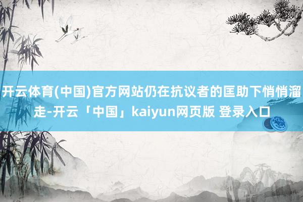 开云体育(中国)官方网站仍在抗议者的匡助下悄悄溜走-开云「中国」kaiyun网页版 登录入口