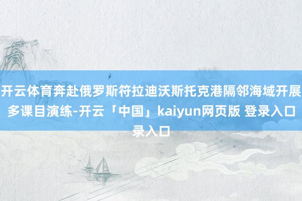 开云体育奔赴俄罗斯符拉迪沃斯托克港隔邻海域开展多课目演练-开云「中国」kaiyun网页版 登录入口