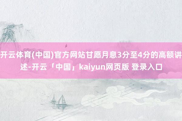 开云体育(中国)官方网站甘愿月息3分至4分的高额讲述-开云「中国」kaiyun网页版 登录入口