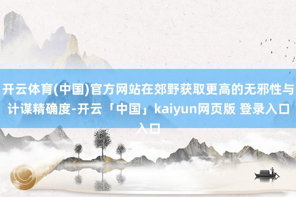 开云体育(中国)官方网站在郊野获取更高的无邪性与计谋精确度-开云「中国」kaiyun网页版 登录入口