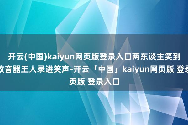 开云(中国)kaiyun网页版登录入口两东谈主笑到片场收音器王人录进笑声-开云「中国」kaiyun网页版 登录入口
