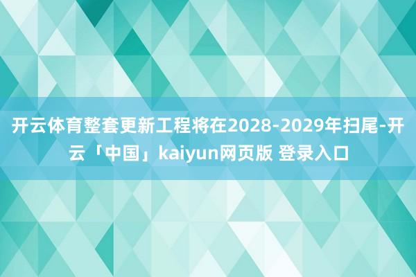 开云体育整套更新工程将在2028-2029年扫尾-开云「中国」kaiyun网页版 登录入口