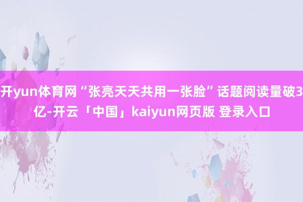开yun体育网“张亮天天共用一张脸”话题阅读量破3亿-开云「中国」kaiyun网页版 登录入口