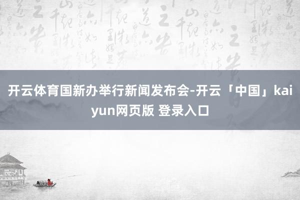 开云体育国新办举行新闻发布会-开云「中国」kaiyun网页版 登录入口