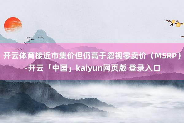 开云体育接近市集价但仍高于忽视零卖价（MSRP）-开云「中国」kaiyun网页版 登录入口