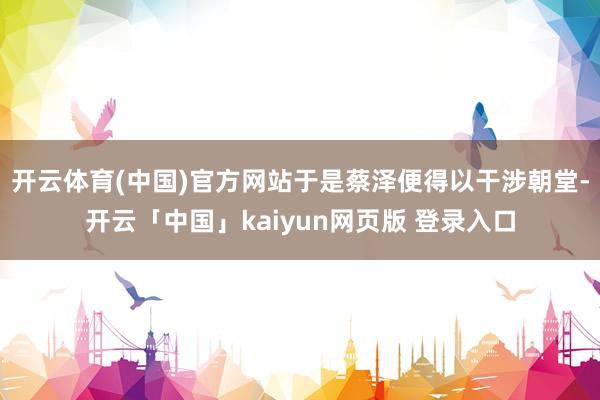 开云体育(中国)官方网站于是蔡泽便得以干涉朝堂-开云「中国」kaiyun网页版 登录入口
