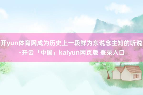 开yun体育网成为历史上一段鲜为东说念主知的听说-开云「中国」kaiyun网页版 登录入口