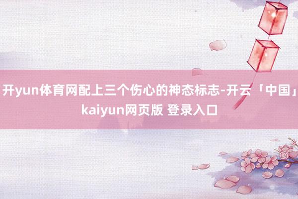 开yun体育网配上三个伤心的神态标志-开云「中国」kaiyun网页版 登录入口