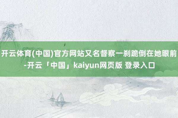 开云体育(中国)官方网站又名督察一刹跪倒在她眼前-开云「中国」kaiyun网页版 登录入口