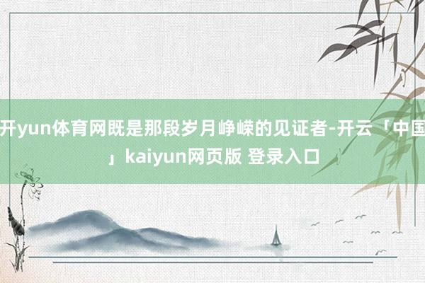 开yun体育网既是那段岁月峥嵘的见证者-开云「中国」kaiyun网页版 登录入口