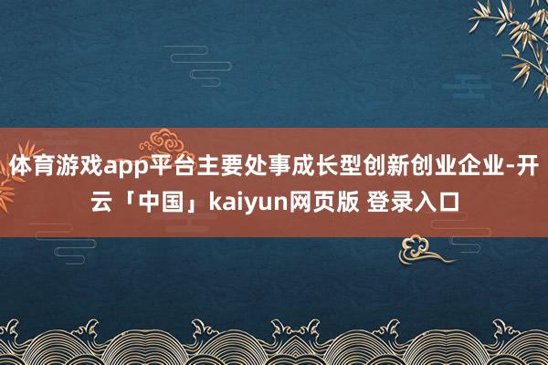 体育游戏app平台主要处事成长型创新创业企业-开云「中国」kaiyun网页版 登录入口