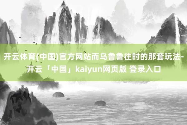 开云体育(中国)官方网站而乌鲁鲁往时的那套玩法-开云「中国」kaiyun网页版 登录入口