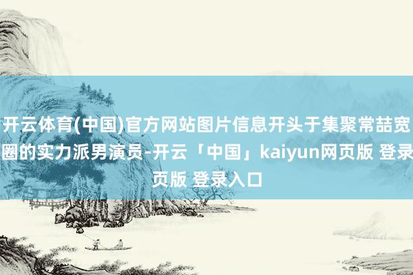 开云体育(中国)官方网站图片信息开头于集聚常喆宽短剧圈的实力派男演员-开云「中国」kaiyun网页版 登录入口