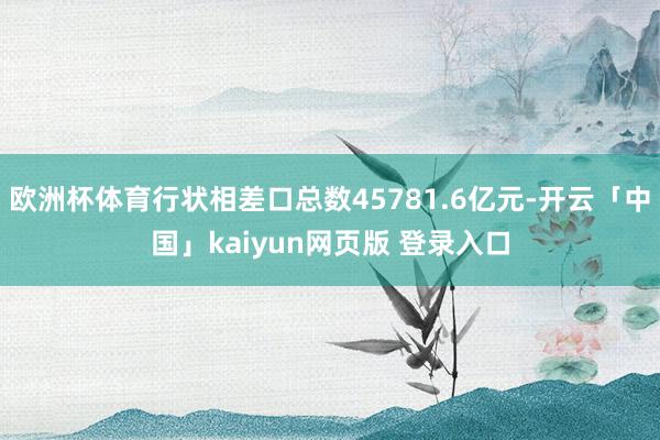 欧洲杯体育行状相差口总数45781.6亿元-开云「中国」kaiyun网页版 登录入口