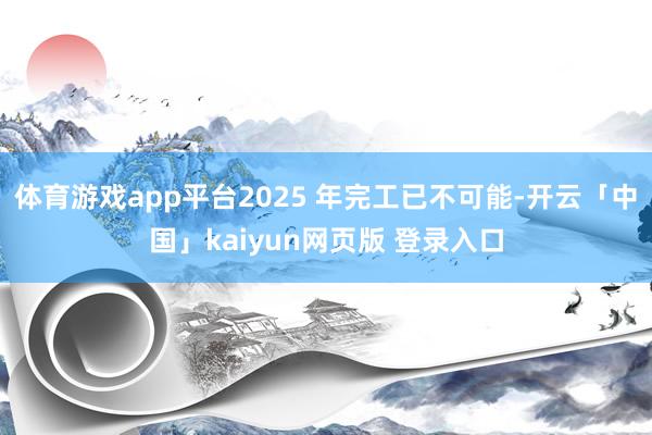 体育游戏app平台2025 年完工已不可能-开云「中国」kaiyun网页版 登录入口