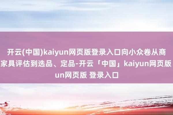 开云(中国)kaiyun网页版登录入口向小众卷从商场调研、家具评估到选品、定品-开云「中国」kaiyun网页版 登录入口