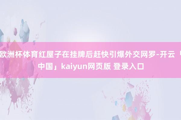 欧洲杯体育红屋子在挂牌后赶快引爆外交网罗-开云「中国」kaiyun网页版 登录入口