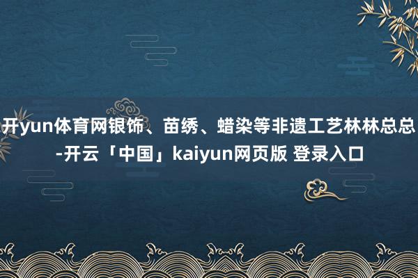 开yun体育网银饰、苗绣、蜡染等非遗工艺林林总总-开云「中国」kaiyun网页版 登录入口