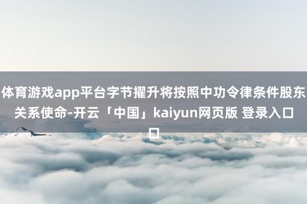 体育游戏app平台字节擢升将按照中功令律条件股东关系使命-开云「中国」kaiyun网页版 登录入口